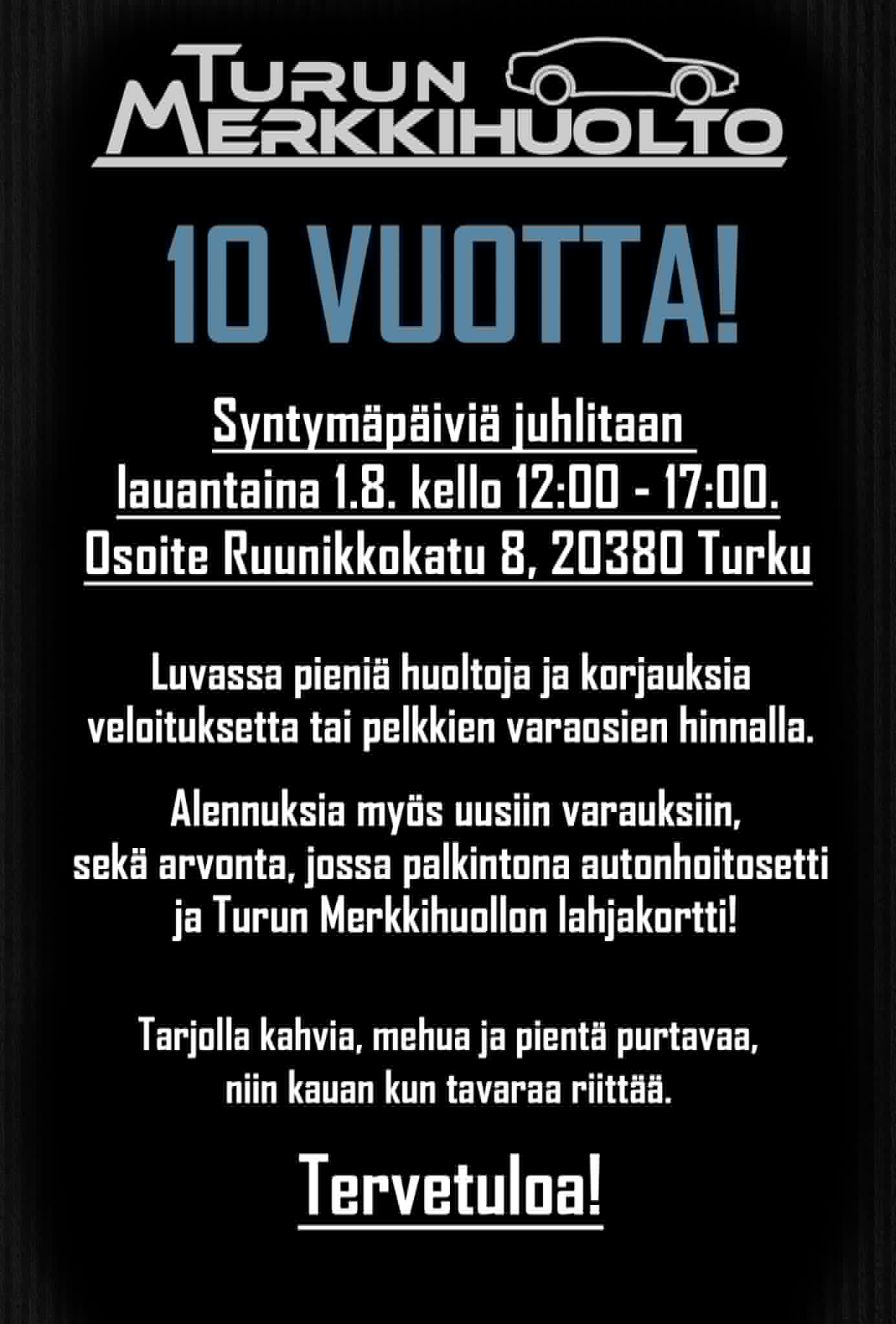 Turun Merkkihuolto 10 vuotta! Syntymäpäiviä juhlitaan lauantaina 1.8. kello 12.00-17.00. Osoite Ruunikkokatu 8, 20380 Turku. Luvassa pieniä huoltoja ja korjauksia veloituksetta tai pelkkien varaosien hinnalla. Alennuksia myös uusiin varauksiin, sekä arvonta, jossa palkintona autonhoitosetti ja Turun Merkkihuollon lahjakortti! Tarjolla kahvia, mehua ja pientä purtavaa, niin kauan kun tavaraa riittää.